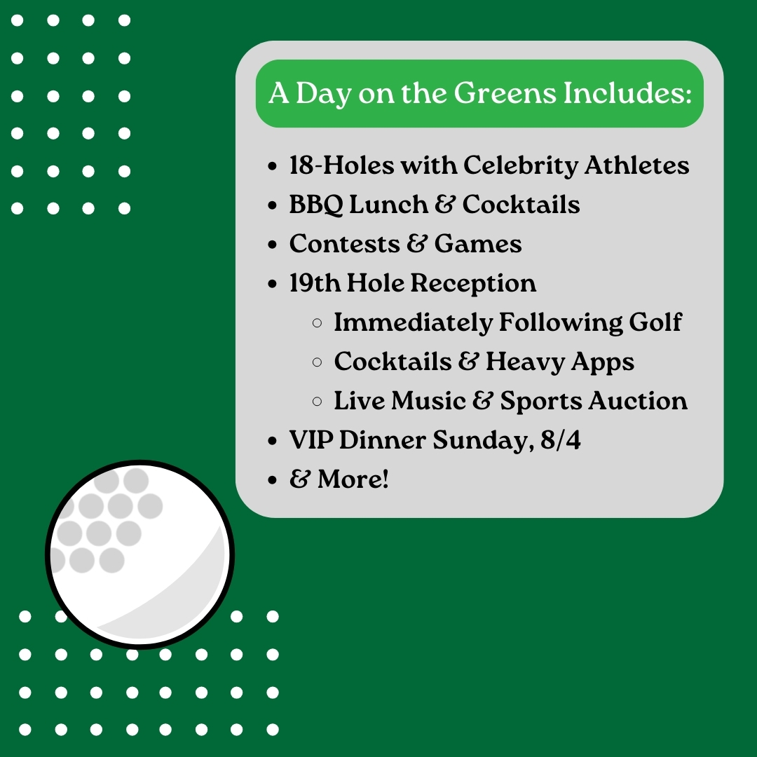 A day on the greens includes: 18-Holes with Celebrity Athletes BBQ Lunch & Cocktails Contests & Games 19th Hole Reception Immediately Following Golf Cocktails & Heavy Apps Live Music & Sports Auction VIP Dinner Sunday, 8/4 & More!