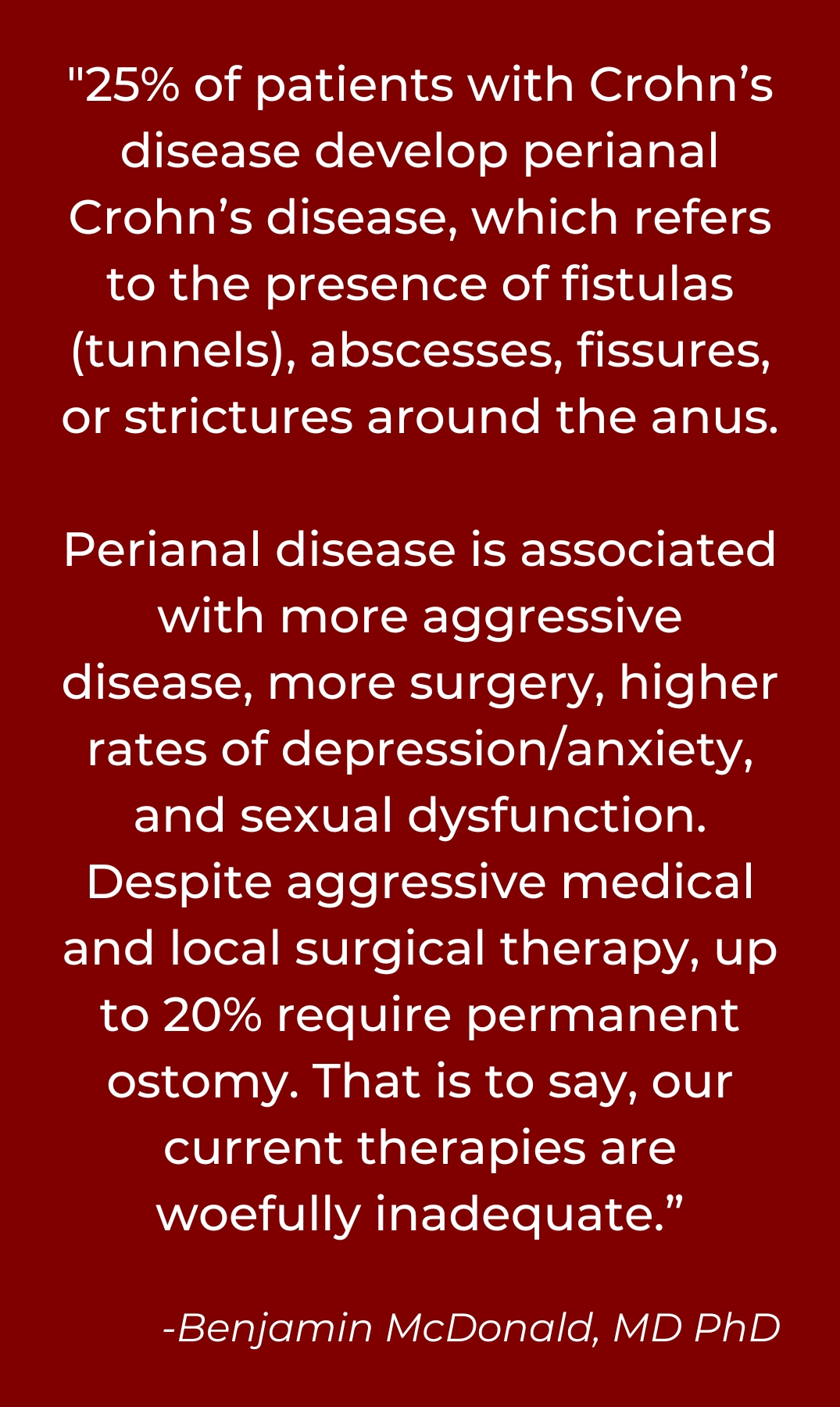 "25% of patients with Crohn’s disease develop perianal Crohn’s disease, which refers to the presence of fistulas (tunnels), abscesses, fissures, or strictures around the anus. </p>
<p>Perianal disease is associated with more aggressive disease, more surgery, higher rates of depression/anxiety, and sexual dysfunction. Despite aggressive medical and local surgical therapy, up to 20% require permanent ostomy. That is to say, our current therapies are woefully inadequate.”